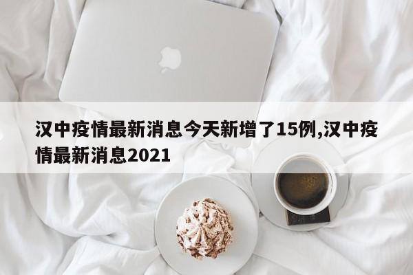 汉中疫情最新消息今天新增了15例,汉中疫情最新消息2021