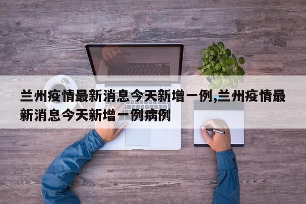 兰州疫情最新消息今天新增一例,兰州疫情最新消息今天新增一例病例