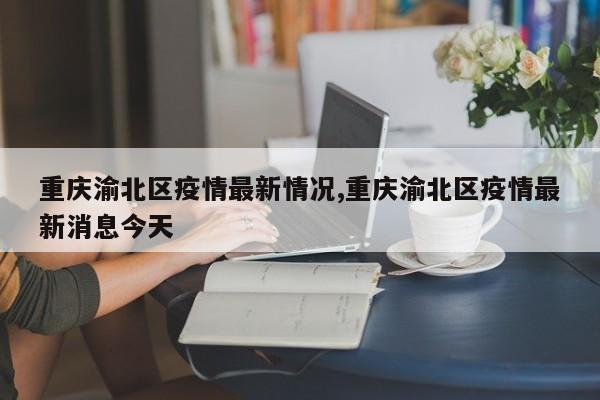 重庆渝北区疫情最新情况,重庆渝北区疫情最新消息今天
