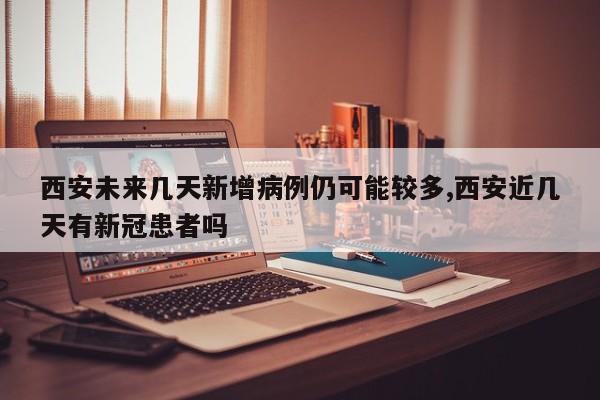 西安未来几天新增病例仍可能较多,西安近几天有新冠患者吗