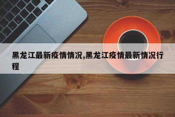 黑龙江最新疫情情况,黑龙江疫情最新情况行程